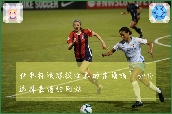 世界杯滚球投注真的靠谱吗？如何选择靠谱的网站-